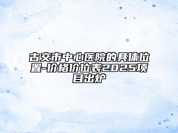 古交市中心医院的具体位置-价格价位表2025项目出炉