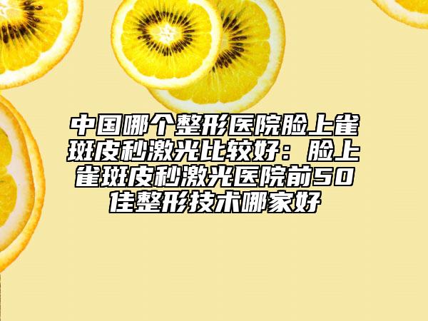 中国哪个整形医院脸上雀斑皮秒激光比较好：脸上雀斑皮秒激光医院前50佳整形技术哪家好