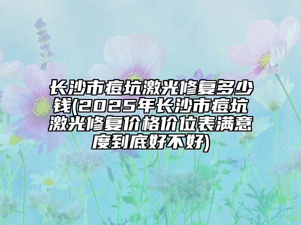 长沙市痘坑激光修复多少钱(2025年长沙市痘坑激光修复价格价位表满意度到底好不好)