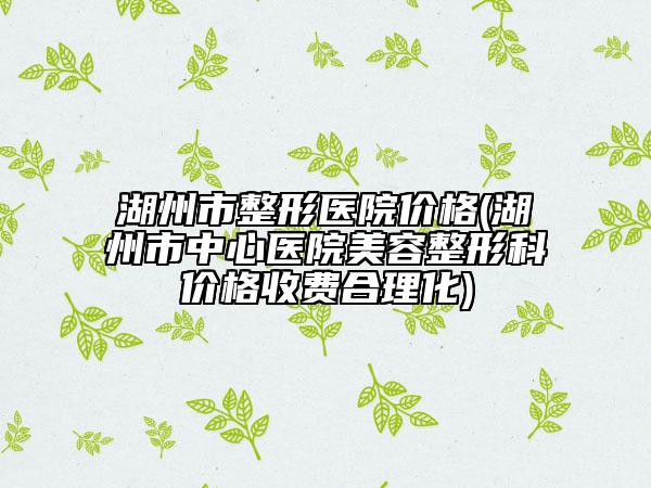 湖州市整形医院价格(湖州市中心医院美容整形科价格收费合理化)