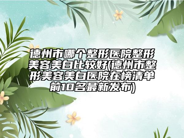 德州市哪个整形医院整形美容美白比较好(德州市整形美容美白医院在榜清单前10名最新发布)