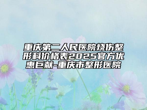 重庆第二人民医院烧伤整形科价格表2025官方优惠巨献-重庆市整形医院