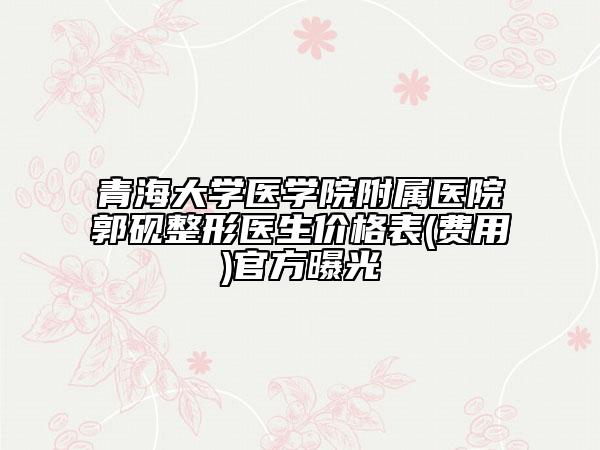 青海大学医学院附属医院郭砚整形医生价格表(费用)官方曝光