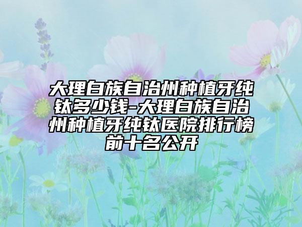 大理白族自治州种植牙纯钛多少钱-大理白族自治州种植牙纯钛医院排行榜前十名公开