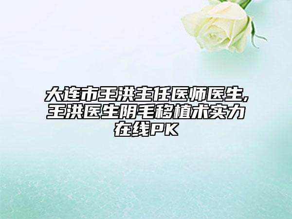 大连市王洪主任医师医生,王洪医生阴毛移植术实力在线PK