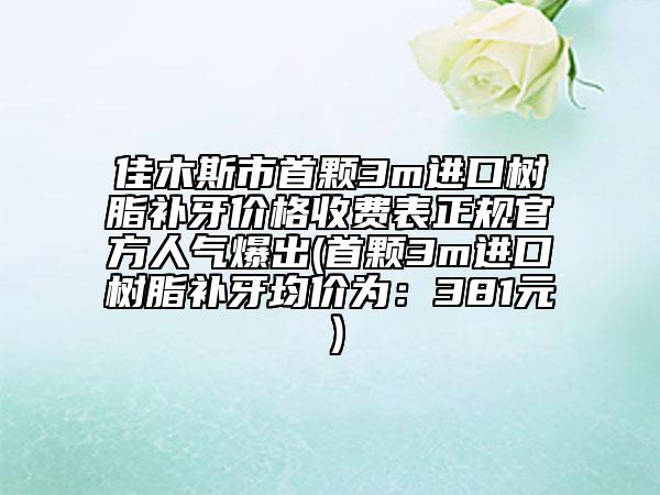 佳木斯市首颗3m进口树脂补牙价格收费表正规官方人气爆出(首颗3m进口树脂补牙均价为：381元）