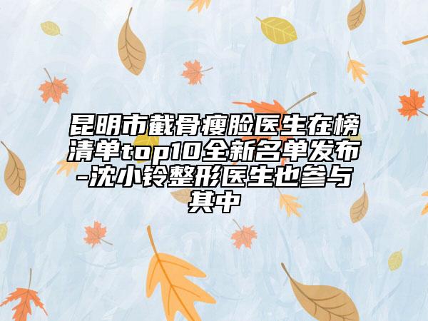 昆明市截骨瘦脸医生在榜清单top10全新名单发布-沈小铃整形医生也参与其中