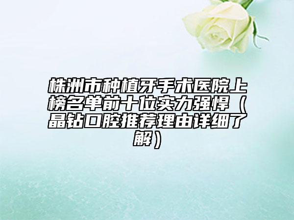 株洲市种植牙手术医院上榜名单前十位实力强悍（晶钻口腔推荐理由详细了解）