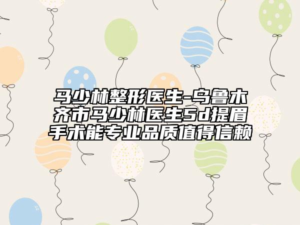 马少林整形医生-乌鲁木齐市马少林医生5d提眉手术能专业品质值得信赖