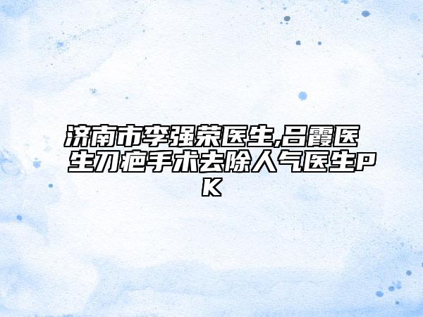 济南市李强荣医生,吕霞医生刀疤手术去除人气医生PK