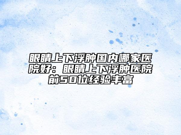 眼睛上下浮肿国内哪家医院好：眼睛上下浮肿医院前50位经验丰富