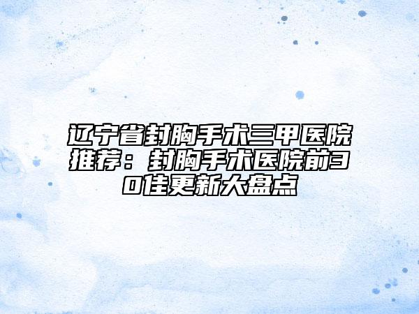 辽宁省封胸手术三甲医院推荐：封胸手术医院前30佳更新大盘点