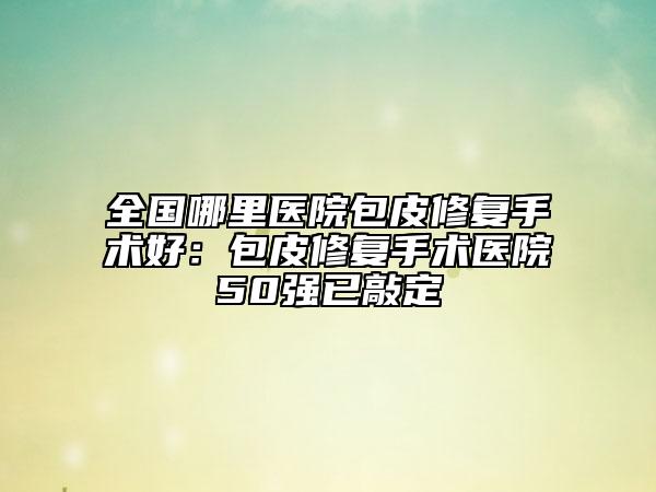 全国哪里医院包皮修复手术好：包皮修复手术医院50强已敲定
