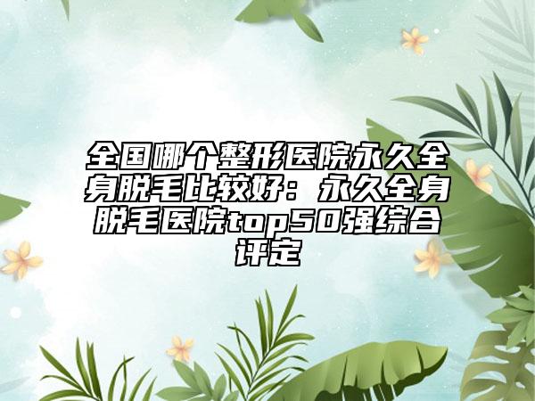 全国哪个整形医院永久全身脱毛比较好：永久全身脱毛医院top50强综合评定