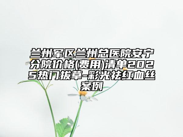 兰州军区兰州总医院安宁分院价格(费用)清单2025热门拔草-彩光祛红血丝案例