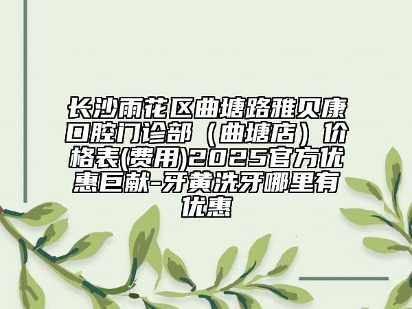 长沙雨花区曲塘路雅贝康口腔门诊部（曲塘店）价格表(费用)2025官方优惠巨献-牙黄洗牙哪里有优惠