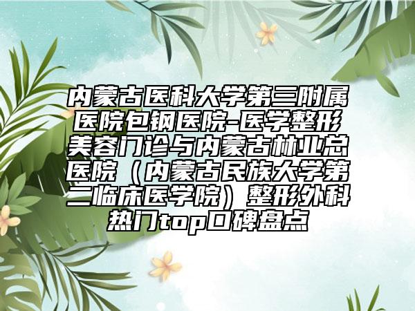 内蒙古医科大学第三附属医院包钢医院-医学整形美容门诊与内蒙古林业总医院（内蒙古民族大学第二临床医学院）整形外科热门top口碑盘点