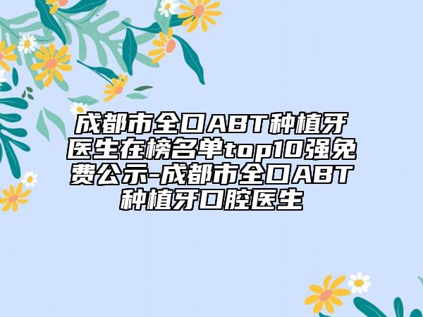 成都市全口ABT种植牙医生在榜名单top10强免费公示-成都市全口ABT种植牙口腔医生