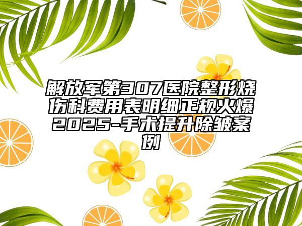 解放军第307医院整形烧伤科费用表明细正规火爆2025-手术提升除皱案例