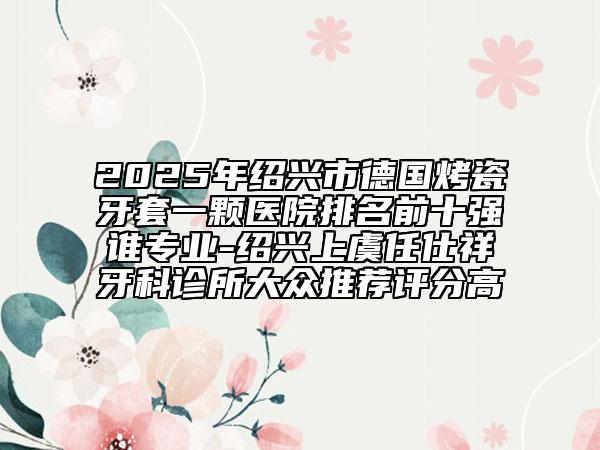2025年绍兴市德国烤瓷牙套一颗医院排名前十强谁专业-绍兴上虞任仕祥牙科诊所大众推荐评分高