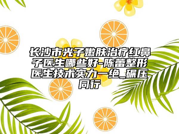 长沙市光子嫩肤治疗红鼻子医生哪些好-陈蕾整形医生技术实力一绝_碾压同行