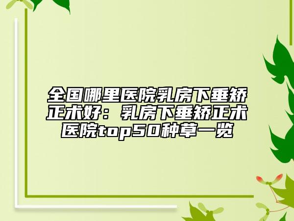 全国哪里医院乳房下垂矫正术好：乳房下垂矫正术医院top50种草一览