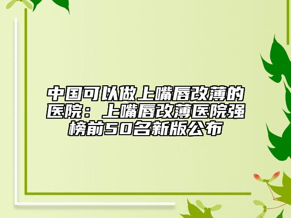 中国可以做上嘴唇改薄的医院：上嘴唇改薄医院强榜前50名新版公布