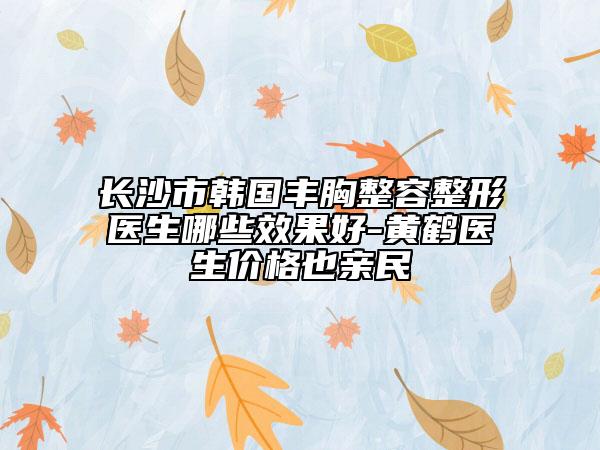 长沙市韩国丰胸整容整形医生哪些效果好-黄鹤医生价格也亲民