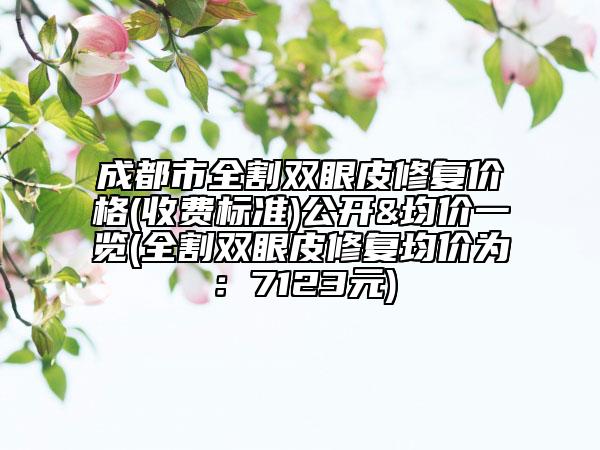 成都市全割双眼皮修复价格(收费标准)公开&均价一览(全割双眼皮修复均价为：7123元)