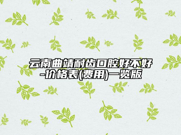 云南曲靖耐齿口腔好不好-价格表(费用)一览版