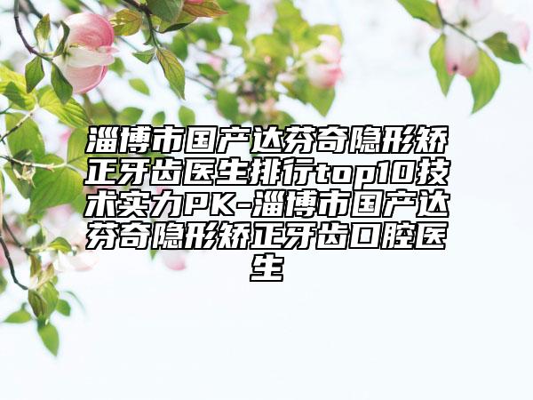 淄博市国产达芬奇隐形矫正牙齿医生排行top10技术实力PK-淄博市国产达芬奇隐形矫正牙齿口腔医生