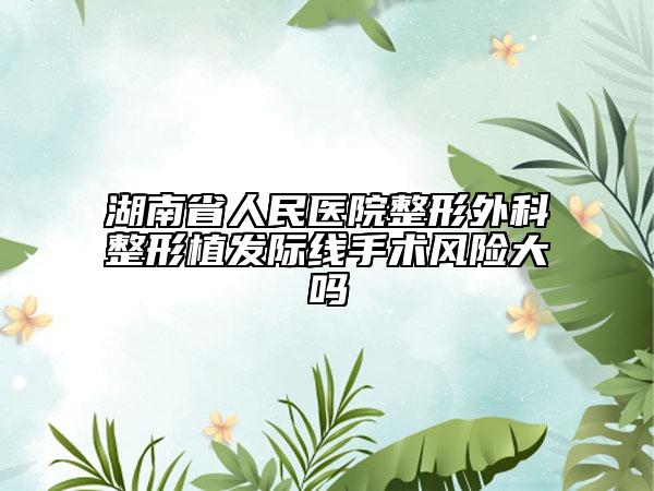 湖南省人民医院整形外科整形植发际线手术风险大吗