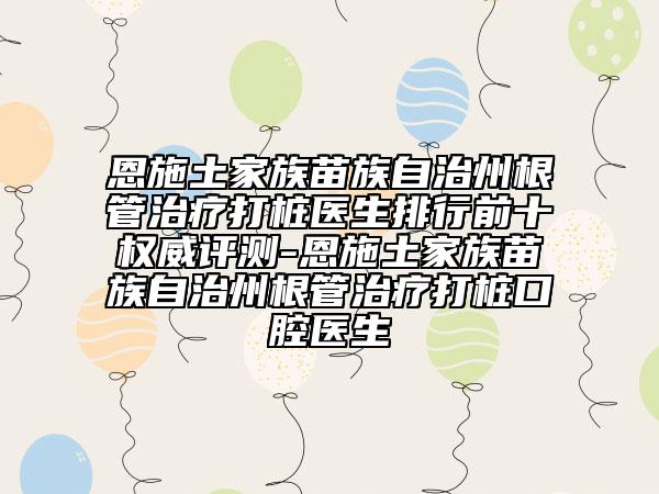 恩施土家族苗族自治州根管治疗打桩医生排行前十权威评测-恩施土家族苗族自治州根管治疗打桩口腔医生
