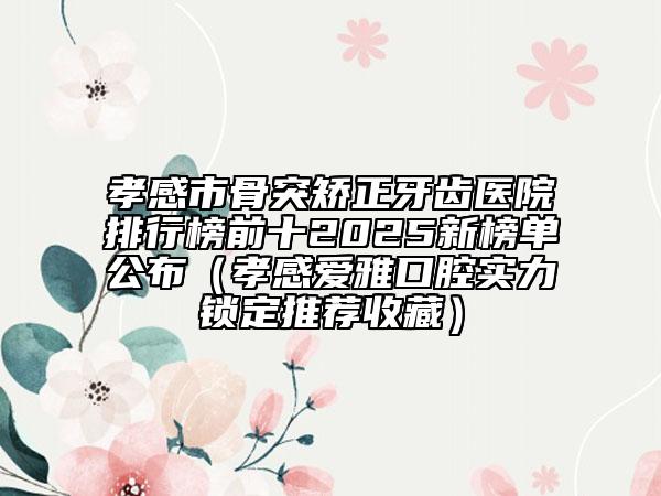 孝感市骨突矫正牙齿医院排行榜前十2025新榜单公布（孝感爱雅口腔实力锁定推荐收藏）