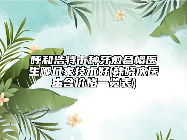 呼和浩特市种牙愈合帽医生哪几家技术好(韩晓庆医生含价格一览表)