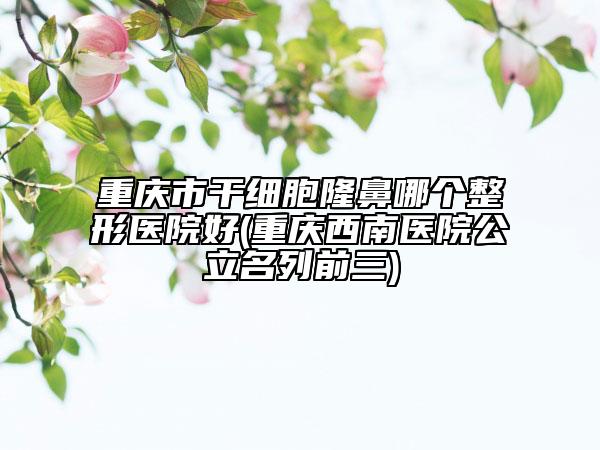 重庆市干细胞隆鼻哪个整形医院好(重庆西南医院公立名列前三)