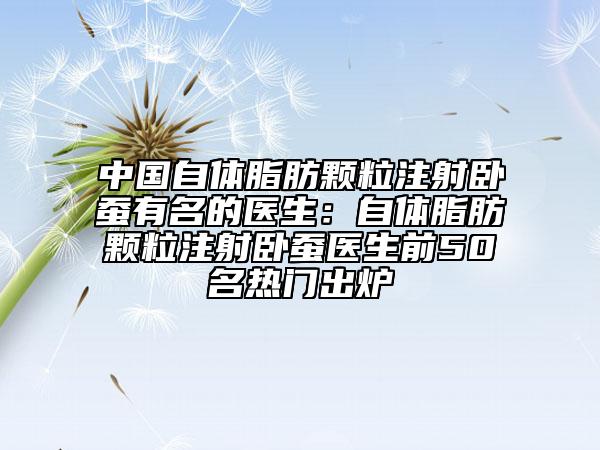 中国自体脂肪颗粒注射卧蚕有名的医生：自体脂肪颗粒注射卧蚕医生前50名热门出炉
