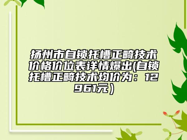 扬州市自锁托槽正畸技术价格价位表详情爆出(自锁托槽正畸技术均价为：12961元）