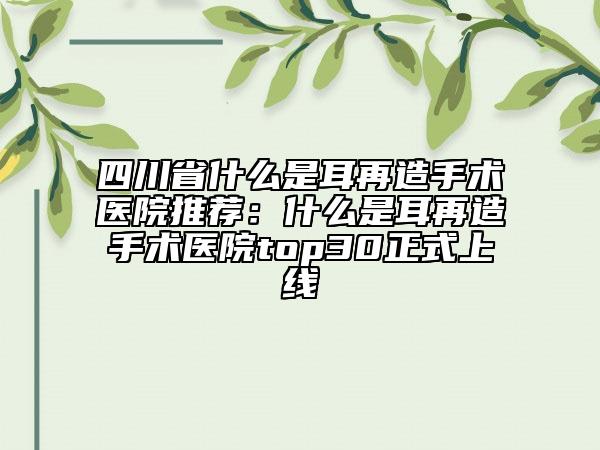 四川省什么是耳再造手术医院推荐：什么是耳再造手术医院top30正式上线