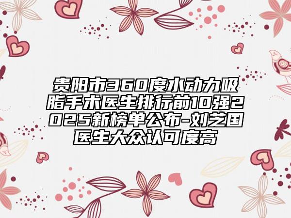 贵阳市360度水动力吸脂手术医生排行前10强2025新榜单公布-刘芝国医生大众认可度高