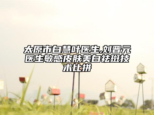 太原市白慧叶医生,刘晋元医生敏感皮肤美白祛斑技术比拼