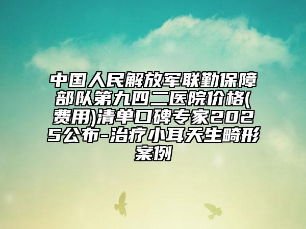 中国人民解放军联勤保障部队第九四二医院价格(费用)清单口碑专家2025公布-治疗小耳天生畸形案例