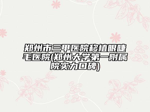 郑州市三甲医院移植眼睫毛医院(郑州大学第一附属院实力口碑)