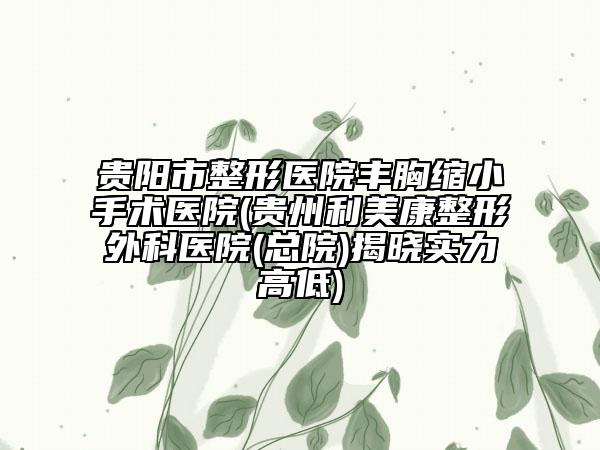 贵阳市整形医院丰胸缩小手术医院(贵州利美康整形外科医院(总院)揭晓实力高低)