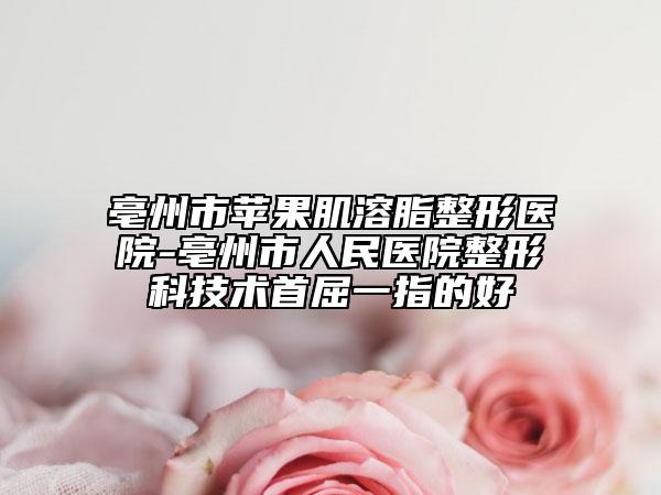 亳州市苹果肌溶脂整形医院-亳州市人民医院整形科技术首屈一指的好