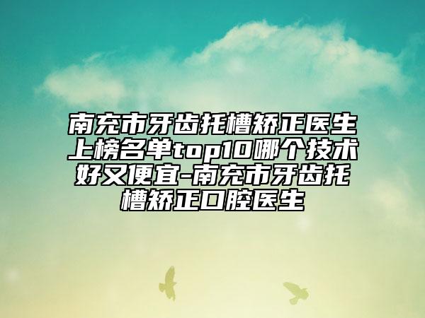 南充市牙齿托槽矫正医生上榜名单top10哪个技术好又便宜-南充市牙齿托槽矫正口腔医生