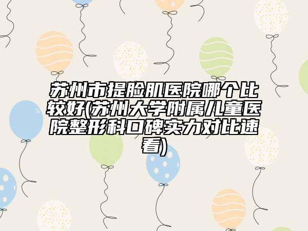 苏州市提脸肌医院哪个比较好(苏州大学附属儿童医院整形科口碑实力对比速看)