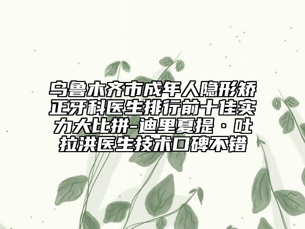 乌鲁木齐市成年人隐形矫正牙科医生排行前十佳实力大比拼-迪里夏提·吐拉洪医生技术口碑不错