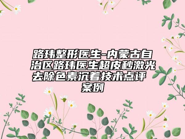 路玮整形医生-内蒙古自治区路玮医生超皮秒激光去除色素沉着技术点评 案例