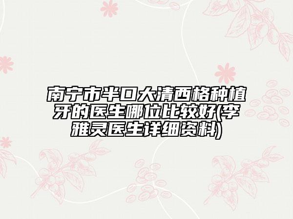 南宁市半口大清西格种植牙的医生哪位比较好(李雅灵医生详细资料)